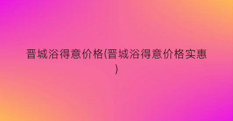 晋城浴得意价格(晋城浴得意价格实惠)