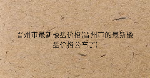晋州市最新楼盘价格(晋州市的最新楼盘价格公布了)