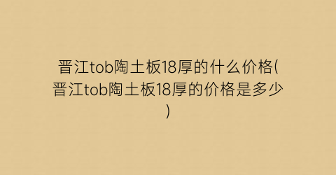 晋江tob陶土板18厚的什么价格(晋江tob陶土板18厚的价格是多少)