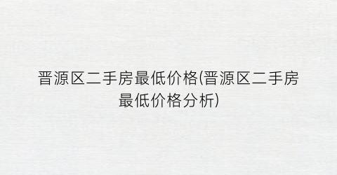 晋源区二手房最低价格(晋源区二手房最低价格分析)