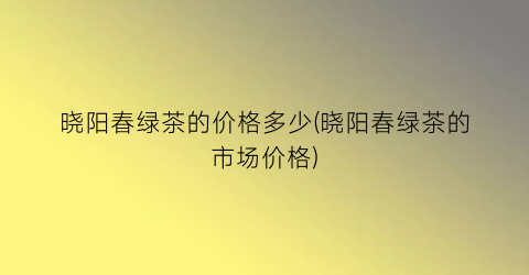晓阳春绿茶的价格多少(晓阳春绿茶的市场价格)