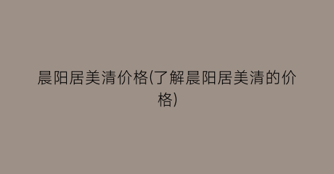 晨阳居美清价格(了解晨阳居美清的价格)