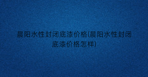 晨阳水性封闭底漆价格(晨阳水性封闭底漆价格怎样)