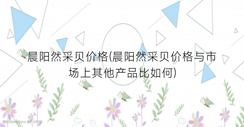 晨阳然采贝价格(晨阳然采贝价格与市场上其他产品比如何)