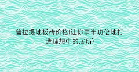 普拉提地板砖价格(让你事半功倍地打造理想中的居所)