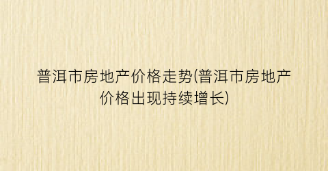 普洱市房地产价格走势(普洱市房地产价格出现持续增长)