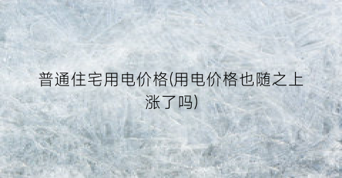 普通住宅用电价格(用电价格也随之上涨了吗)