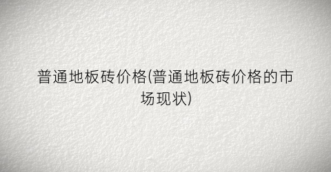 普通地板砖价格(普通地板砖价格的市场现状)