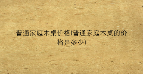“普通家庭木桌价格(普通家庭木桌的价格是多少)
