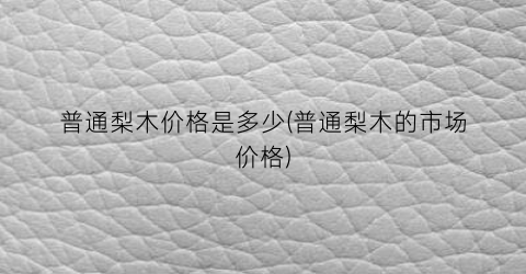 普通梨木价格是多少(普通梨木的市场价格)