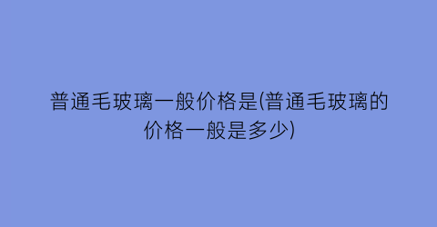 “普通毛玻璃一般价格是(普通毛玻璃的价格一般是多少)