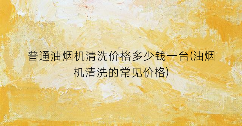 普通油烟机清洗价格多少钱一台(油烟机清洗的常见价格)