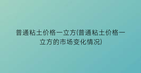 普通粘土价格一立方(普通粘土价格一立方的市场变化情况)