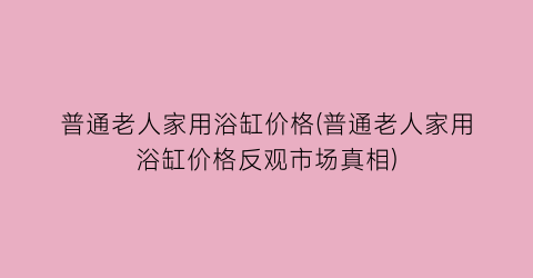 普通老人家用浴缸价格(普通老人家用浴缸价格反观市场真相)