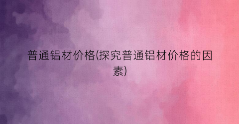 普通铝材价格(探究普通铝材价格的因素)