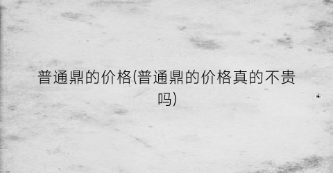 普通鼎的价格(普通鼎的价格真的不贵吗)