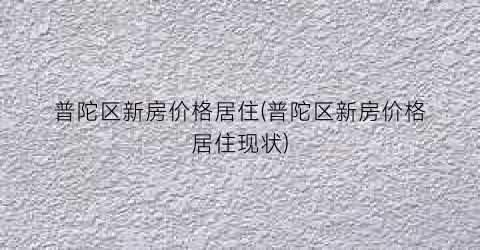 普陀区新房价格居住(普陀区新房价格居住现状)