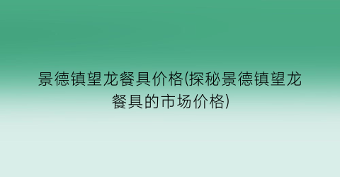 景德镇望龙餐具价格(探秘景德镇望龙餐具的市场价格)