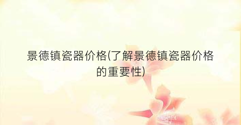 景德镇瓷器价格(了解景德镇瓷器价格的重要性)