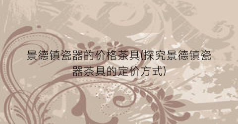 景德镇瓷器的价格茶具(探究景德镇瓷器茶具的定价方式)