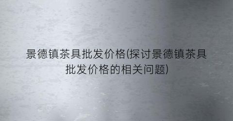 景德镇茶具批发价格(探讨景德镇茶具批发价格的相关问题)