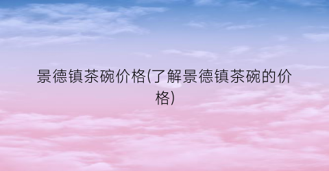 景德镇茶碗价格(了解景德镇茶碗的价格)