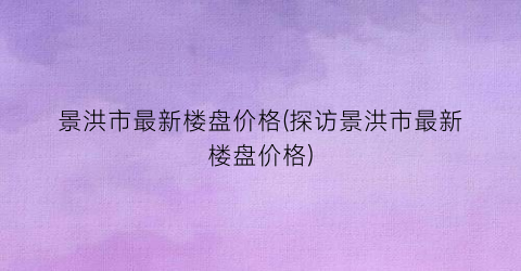 景洪市最新楼盘价格(探访景洪市最新楼盘价格)