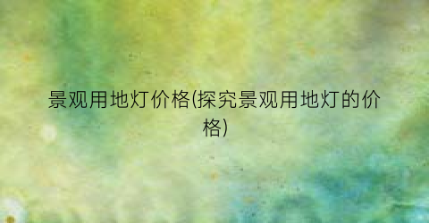 “景观用地灯价格(探究景观用地灯的价格)