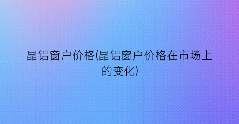 晶铝窗户价格(晶铝窗户价格在市场上的变化)