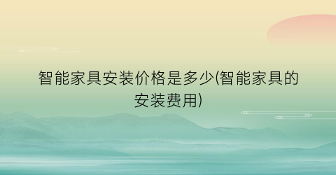 智能家具安装价格是多少(智能家具的安装费用)