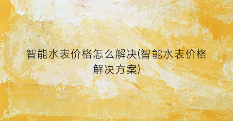 智能水表价格怎么解决(智能水表价格解决方案)
