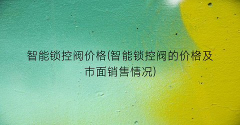 “智能锁控阀价格(智能锁控阀的价格及市面销售情况)
