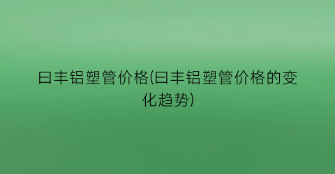 “曰丰铝塑管价格(曰丰铝塑管价格的变化趋势)