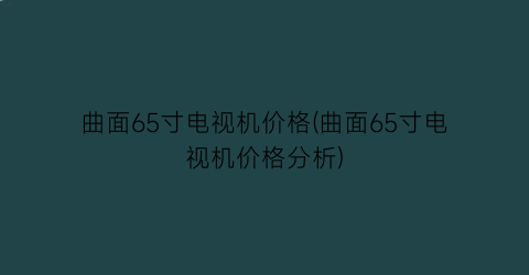 曲面65寸电视机价格(曲面65寸电视机价格分析)
