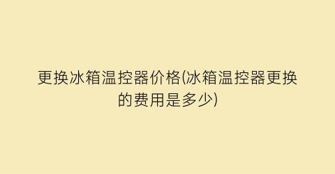 更换冰箱温控器价格(冰箱温控器更换的费用是多少)