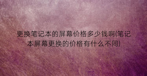更换笔记本的屏幕价格多少钱啊(笔记本屏幕更换的价格有什么不同)