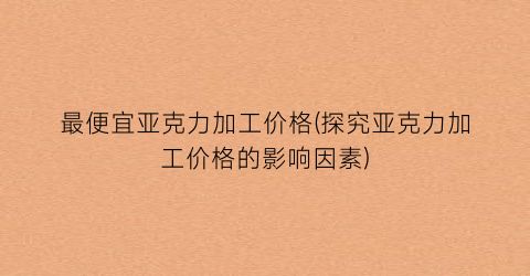 最便宜亚克力加工价格(探究亚克力加工价格的影响因素)
