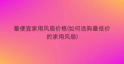最便宜家用风扇价格(如何选购最低价的家用风扇)