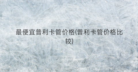 最便宜普利卡管价格(普利卡管价格比较)