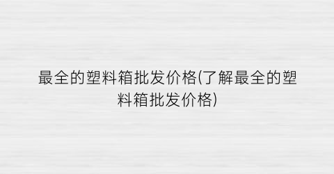 最全的塑料箱批发价格(了解最全的塑料箱批发价格)