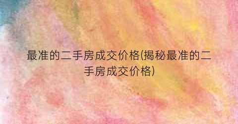 最准的二手房成交价格(揭秘最准的二手房成交价格)