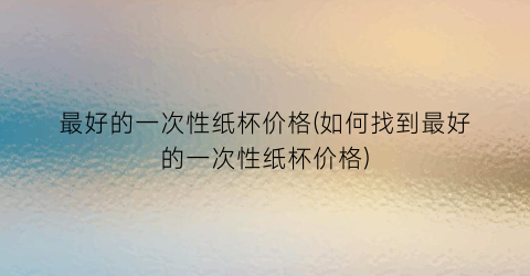 “最好的一次性纸杯价格(如何找到最好的一次性纸杯价格)