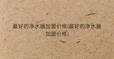 最好的净水器加盟价格(最好的净水器加盟价格)