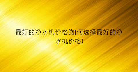 最好的净水机价格(如何选择最好的净水机价格)