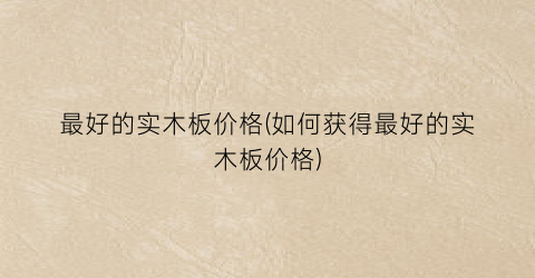 最好的实木板价格(如何获得最好的实木板价格)