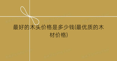最好的木头价格是多少钱(最优质的木材价格)