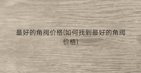最好的角阀价格(如何找到最好的角阀价格)