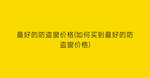 “最好的防盗窗价格(如何买到最好的防盗窗价格)