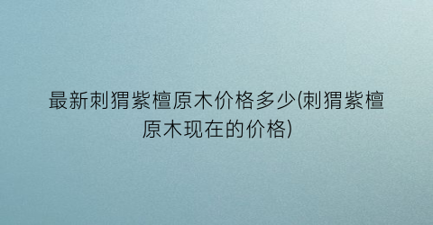最新刺猬紫檀原木价格多少(刺猬紫檀原木现在的价格)