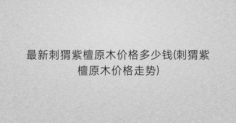 最新刺猬紫檀原木价格多少钱(刺猬紫檀原木价格走势)